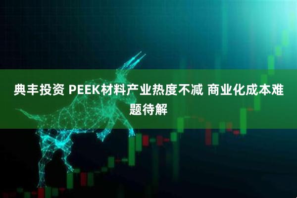 典丰投资 PEEK材料产业热度不减 商业化成本难题待解