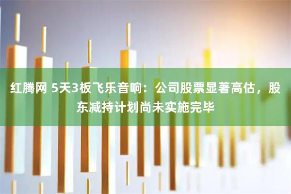 红腾网 5天3板飞乐音响：公司股票显著高估，股东减持计划尚未实施完毕