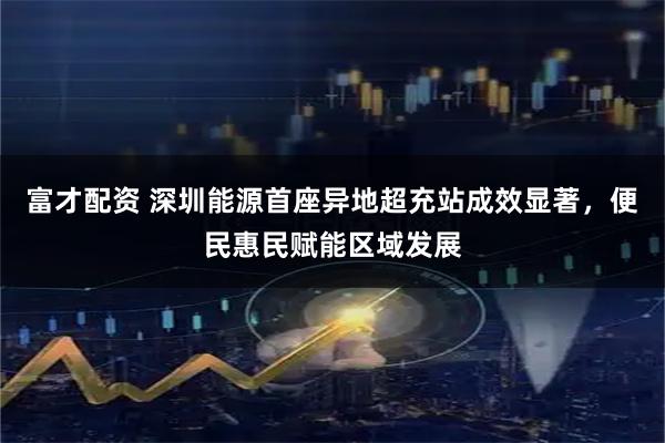 富才配资 深圳能源首座异地超充站成效显著，便民惠民赋能区域发展