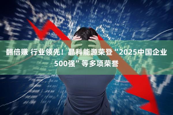 翻倍赚 行业领先！晶科能源荣登“2025中国企业500强”等多项荣誉