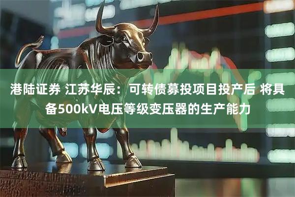 港陆证券 江苏华辰：可转债募投项目投产后 将具备500kV电压等级变压器的生产能力
