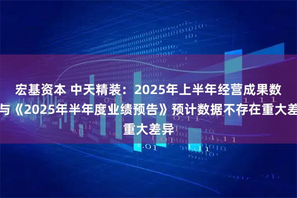 宏基资本 中天精装：2025年上半年经营成果数据与《2025年半年度业绩预告》预计数据不存在重大差异
