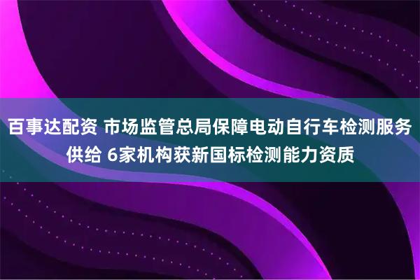 百事达配资 市场监管总局保障电动自行车检测服务供给 6家机构获新国标检测能力资质