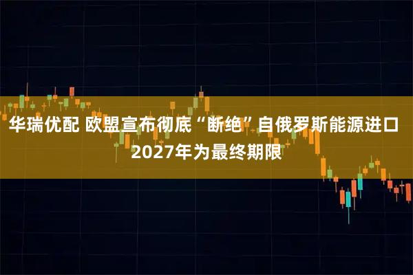 华瑞优配 欧盟宣布彻底“断绝”自俄罗斯能源进口 2027年为最终期限