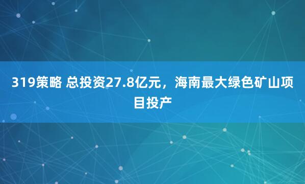 319策略 总投资27.8亿元，海南最大绿色矿山项目投产
