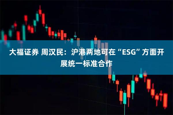 大福证券 周汉民：沪港两地可在“ESG”方面开展统一标准合作