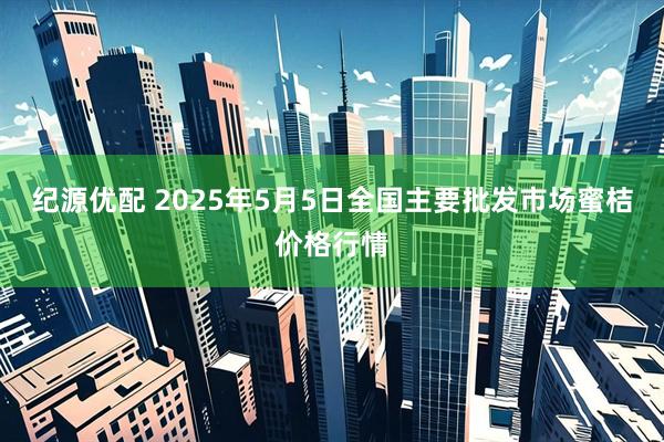 纪源优配 2025年5月5日全国主要批发市场蜜桔价格行情