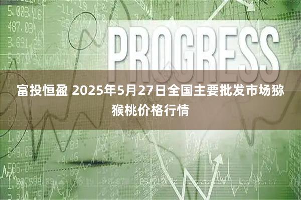 富投恒盈 2025年5月27日全国主要批发市场猕猴桃价格行情