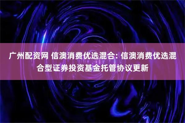 广州配资网 信澳消费优选混合: 信澳消费优选混合型证券投资基金托管协议更新
