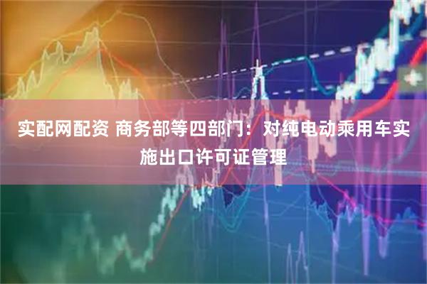 实配网配资 商务部等四部门：对纯电动乘用车实施出口许可证管理
