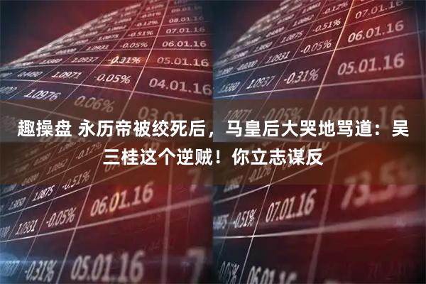 趣操盘 永历帝被绞死后，马皇后大哭地骂道：吴三桂这个逆贼！你立志谋反