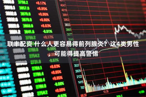 联丰配资 什么人更容易得前列腺炎？这4类男性，可能得提高警惕
