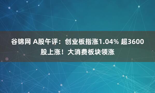 谷锦网 A股午评：创业板指涨1.04% 超3600股上涨！大消费板块领涨