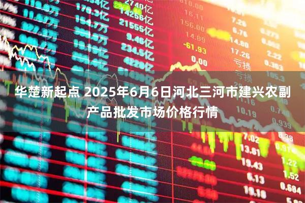 华楚新起点 2025年6月6日河北三河市建兴农副产品批发市场价格行情