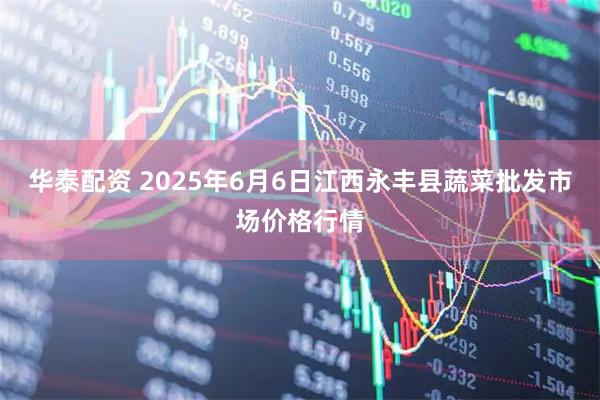 华泰配资 2025年6月6日江西永丰县蔬菜批发市场价格行情