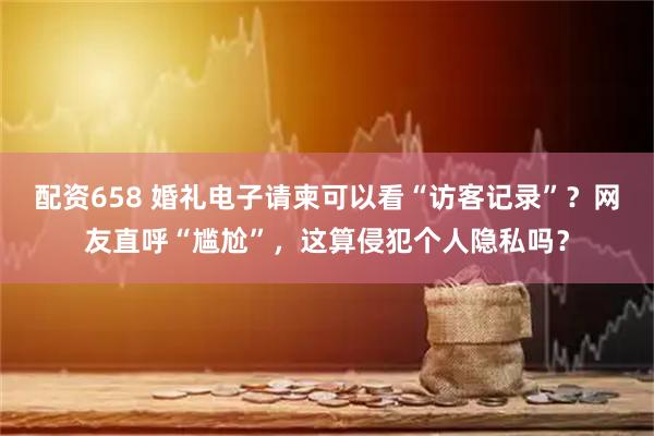 配资658 婚礼电子请柬可以看“访客记录”？网友直呼“尴尬”，这算侵犯个人隐私吗？