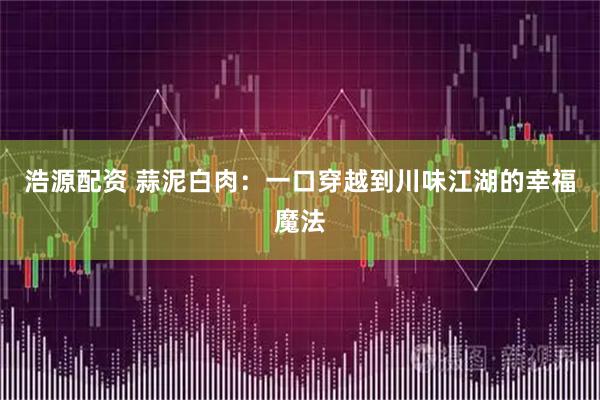 浩源配资 蒜泥白肉：一口穿越到川味江湖的幸福魔法