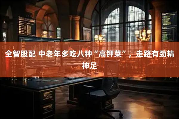 全智股配 中老年多吃八种“高钾菜”，走路有劲精神足