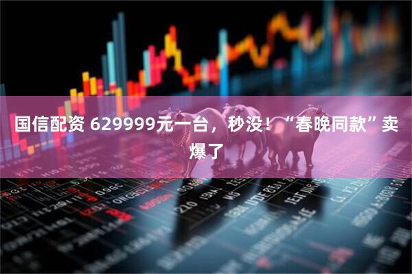 国信配资 629999元一台，秒没！“春晚同款”卖爆了