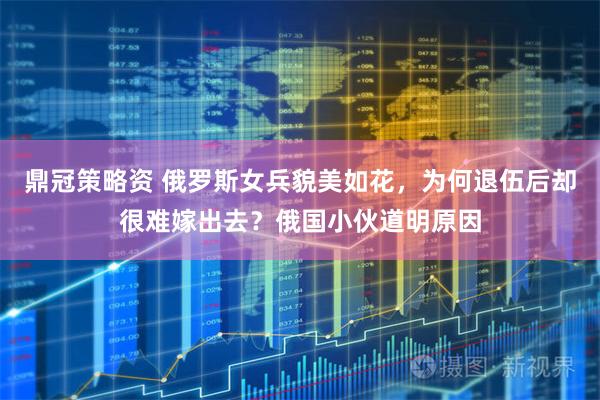 鼎冠策略资 俄罗斯女兵貌美如花，为何退伍后却很难嫁出去？俄国小伙道明原因