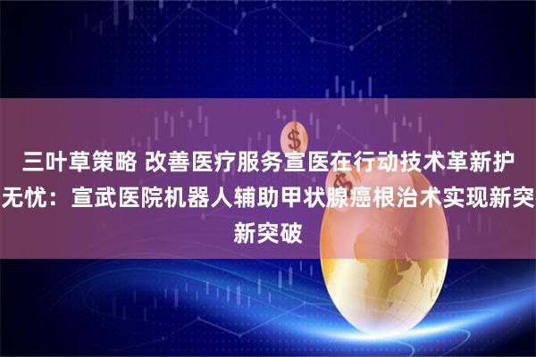 三叶草策略 改善医疗服务宣医在行动技术革新护美无忧：宣武医院机器人辅助甲状腺癌根治术实现新突破