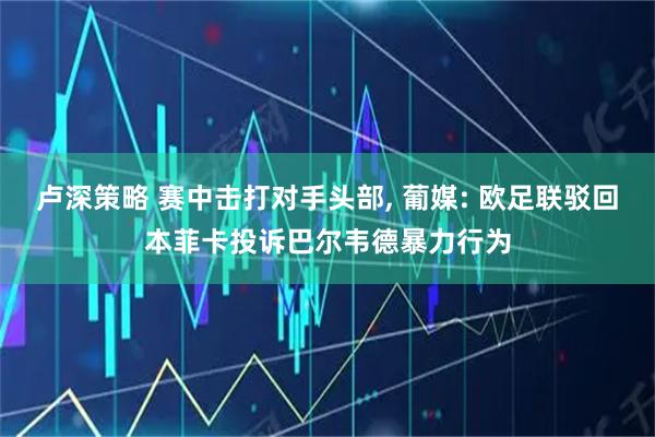 卢深策略 赛中击打对手头部, 葡媒: 欧足联驳回本菲卡投诉巴尔韦德暴力行为