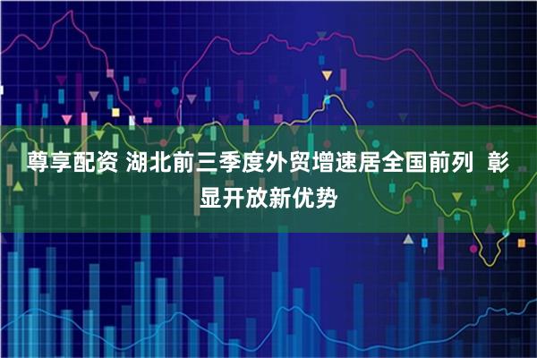 尊享配资 湖北前三季度外贸增速居全国前列  彰显开放新优势