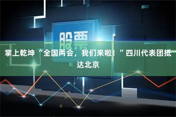 掌上乾坤 “全国两会，我们来啦！”四川代表团抵达北京