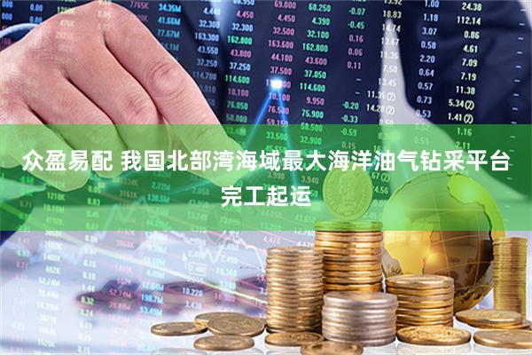 众盈易配 我国北部湾海域最大海洋油气钻采平台完工起运