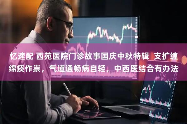 忆速配 西苑医院门诊故事国庆中秋特辑  支扩缠绵痰作祟，气道通畅病自轻，中西医结合有办法