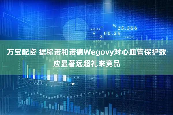 万宝配资 据称诺和诺德Wegovy对心血管保护效应显著远超礼来竞品