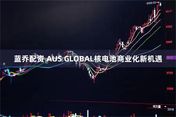 蓝乔配资 AUS GLOBAL核电池商业化新机遇