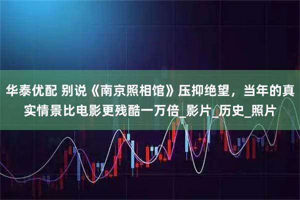 华泰优配 别说《南京照相馆》压抑绝望，当年的真实情景比电影更残酷一万倍_影片_历史_照片