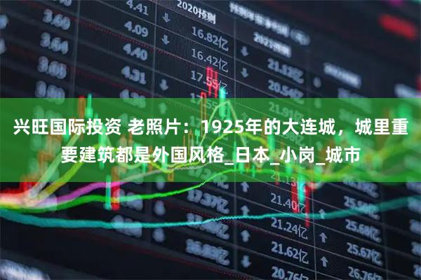 兴旺国际投资 老照片：1925年的大连城，城里重要建筑都是外国风格_日本_小岗_城市