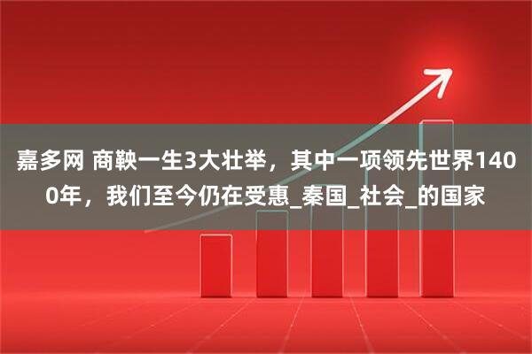 嘉多网 商鞅一生3大壮举，其中一项领先世界1400年，我们至今仍在受惠_秦国_社会_的国家