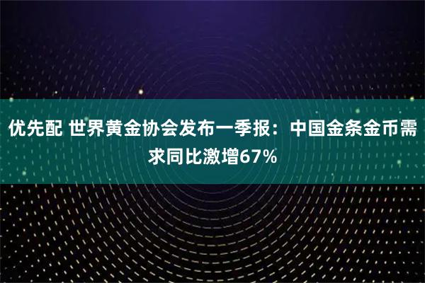 优先配 世界黄金协会发布一季报：中国金条金币需求同比激增67%