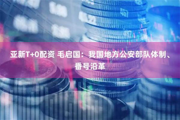 亚新T+0配资 毛启国：我国地方公安部队体制、番号沿革