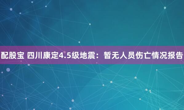 配股宝 四川康定4.5级地震：暂无人员伤亡情况报告